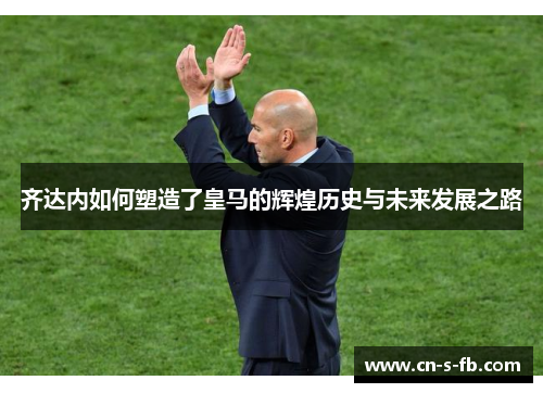 齐达内如何塑造了皇马的辉煌历史与未来发展之路 齐达内如何塑造了皇马的辉煌历史与未来发展之路