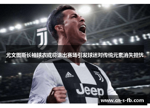尤文图斯长袖球衣或将退出赛场引发球迷对传统元素消失担忧