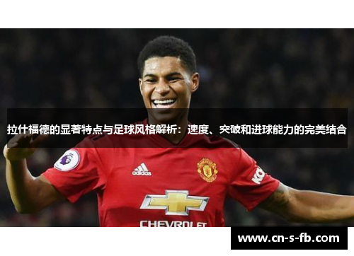 拉什福德的显著特点与足球风格解析：速度、突破和进球能力的完美结合