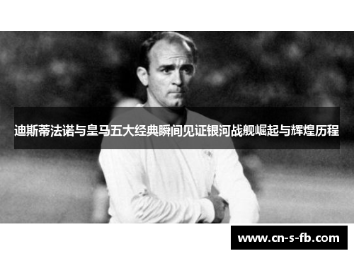 迪斯蒂法诺与皇马五大经典瞬间见证银河战舰崛起与辉煌历程