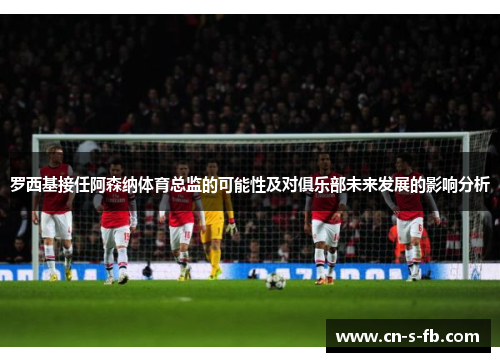 罗西基接任阿森纳体育总监的可能性及对俱乐部未来发展的影响分析