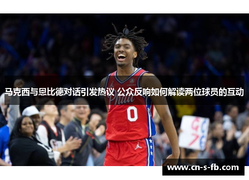 马克西与恩比德对话引发热议 公众反响如何解读两位球员的互动