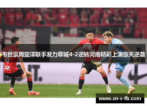 韦世豪周定洋联手发力蓉城4-2逆转河南精彩上演惊天逆袭