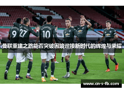 曼联重建之路能否突破困境迎接新时代的辉煌与荣耀