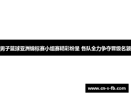 男子篮球亚洲锦标赛小组赛精彩纷呈 各队全力争夺晋级名额