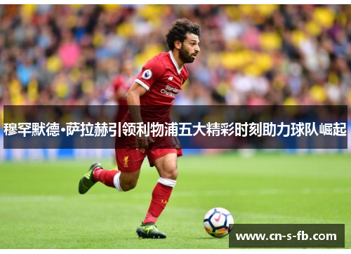 穆罕默德·萨拉赫引领利物浦五大精彩时刻助力球队崛起
