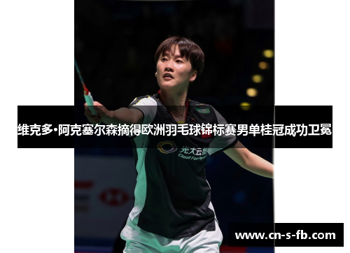 维克多·阿克塞尔森摘得欧洲羽毛球锦标赛男单桂冠成功卫冕